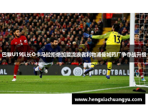 巴黎U19队长O卡马拉拒绝加盟流浪者利物浦曼城药厂争夺战升级
